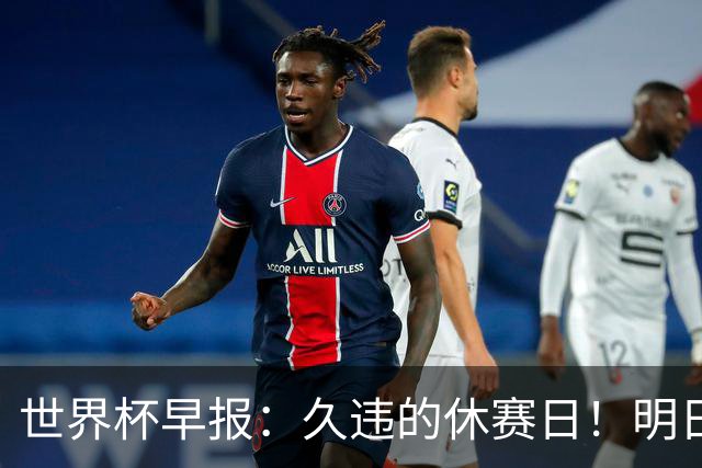 世界杯早报：久违的休赛日！明日凌晨法国vs摩洛哥决出半决赛门票
