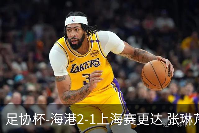 足协杯-海港2-1上海赛更达 张琳芃、刘祝润破门 李新翔失良机